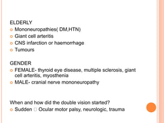 ELDERLY
 Mononeuropathies( DM,HTN)
 Giant cell arteritis
 CNS infarction or haemorrhage
 Tumours
GENDER
 FEMALE- thyroid eye disease, multiple sclerosis, giant
cell arteritis, myosthenia
 MALE- cranial nerve mononeuropathy
When and how did the double vision started?
 Sudden Ocular motor palsy, neurologic, trauma
 