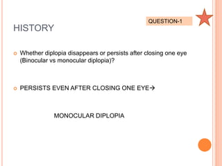 HISTORY
 Whether diplopia disappears or persists after closing one eye
(Binocular vs monocular diplopia)?
 PERSISTS EVEN AFTER CLOSING ONE EYE
MONOCULAR DIPLOPIA
QUESTION-1
 