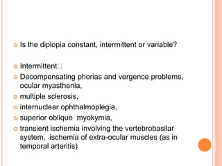  Is the diplopia constant, intermittent or variable?
 Intermittent
 Decompensating phorias and vergence problems,
ocular myasthenia,
 multiple sclerosis,
 internuclear ophthalmoplegia,
 superior oblique myokymia,
 transient ischemia involving the vertebrobasilar
system, ischemia of extra-ocular muscles (as in
temporal arteritis)
 