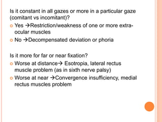 Is it constant in all gazes or more in a particular gaze
(comitant vs incomitant)?
 Yes Restriction/weakness of one or more extra-
ocular muscles
 No Decompensated deviation or phoria
Is it more for far or near fixation?
 Worse at distance Esotropia, lateral rectus
muscle problem (as in sixth nerve palsy)
 Worse at near Convergence insufficiency, medial
rectus muscles problem
 