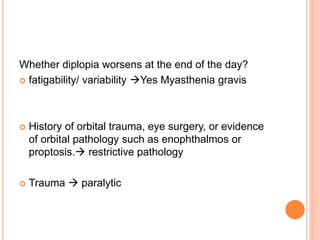 Whether diplopia worsens at the end of the day?
 fatigability/ variability Yes Myasthenia gravis
 History of orbital trauma, eye surgery, or evidence
of orbital pathology such as enophthalmos or
proptosis. restrictive pathology
 Trauma  paralytic
 