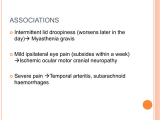 ASSOCIATIONS
 Intermittent lid droopiness (worsens later in the
day) Myasthenia gravis
 Mild ipsilateral eye pain (subsides within a week)
Ischemic ocular motor cranial neuropathy
 Severe pain Temporal arteritis, subarachnoid
haemorrhages
 