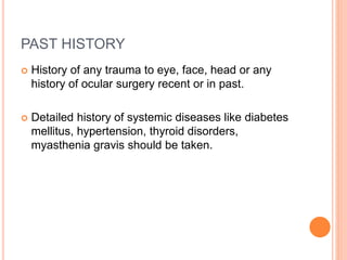 PAST HISTORY
 History of any trauma to eye, face, head or any
history of ocular surgery recent or in past.
 Detailed history of systemic diseases like diabetes
mellitus, hypertension, thyroid disorders,
myasthenia gravis should be taken.
 