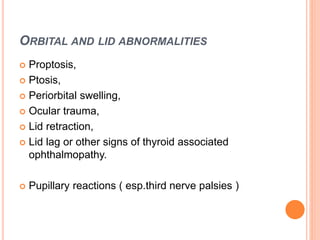 ORBITAL AND LID ABNORMALITIES
 Proptosis,
 Ptosis,
 Periorbital swelling,
 Ocular trauma,
 Lid retraction,
 Lid lag or other signs of thyroid associated
ophthalmopathy.
 Pupillary reactions ( esp.third nerve palsies )
 