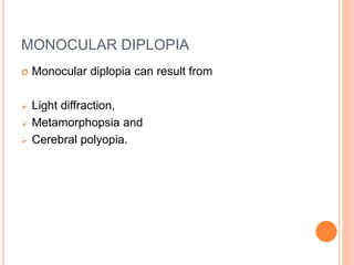 MONOCULAR DIPLOPIA
 Monocular diplopia can result from
 Light diffraction,
 Metamorphopsia and
 Cerebral polyopia.
 