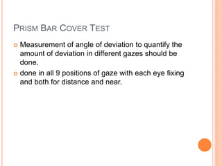 PRISM BAR COVER TEST
 Measurement of angle of deviation to quantify the
amount of deviation in different gazes should be
done.
 done in all 9 positions of gaze with each eye fixing
and both for distance and near.
 