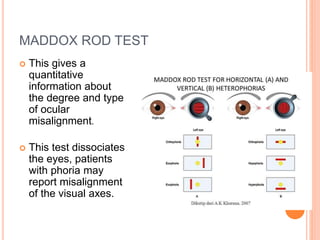 MADDOX ROD TEST
 This gives a
quantitative
information about
the degree and type
of ocular
misalignment.
 This test dissociates
the eyes, patients
with phoria may
report misalignment
of the visual axes.
 