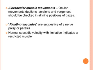  Extraocular muscle movements – Ocular
movements ductions ,versions and vergences
should be checked in all nine positions of gazes.
 “Floating saccades” are suggestive of a nerve
palsy or paresis
 Normal saccadic velocity with limitation indicates a
restricted muscle
 