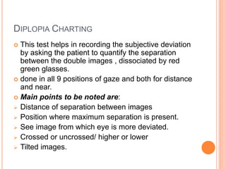 DIPLOPIA CHARTING
 This test helps in recording the subjective deviation
by asking the patient to quantify the separation
between the double images , dissociated by red
green glasses.
 done in all 9 positions of gaze and both for distance
and near.
 Main points to be noted are:
 Distance of separation between images
 Position where maximum separation is present.
 See image from which eye is more deviated.
 Crossed or uncrossed/ higher or lower
 Tilted images.
 