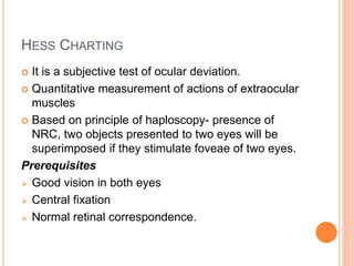 HESS CHARTING
 It is a subjective test of ocular deviation.
 Quantitative measurement of actions of extraocular
muscles
 Based on principle of haploscopy- presence of
NRC, two objects presented to two eyes will be
superimposed if they stimulate foveae of two eyes.
Prerequisites
 Good vision in both eyes
 Central fixation
 Normal retinal correspondence.
 