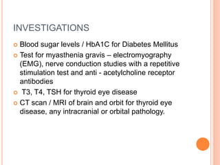 INVESTIGATIONS
 Blood sugar levels / HbA1C for Diabetes Mellitus
 Test for myasthenia gravis – electromyography
(EMG), nerve conduction studies with a repetitive
stimulation test and anti - acetylcholine receptor
antibodies
 T3, T4, TSH for thyroid eye disease
 CT scan / MRI of brain and orbit for thyroid eye
disease, any intracranial or orbital pathology.
 