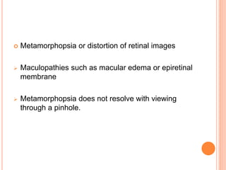  Metamorphopsia or distortion of retinal images
 Maculopathies such as macular edema or epiretinal
membrane
 Metamorphopsia does not resolve with viewing
through a pinhole.
 