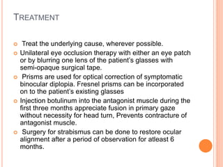 TREATMENT
 Treat the underlying cause, wherever possible.
 Unilateral eye occlusion therapy with either an eye patch
or by blurring one lens of the patient’s glasses with
semi-opaque surgical tape.
 Prisms are used for optical correction of symptomatic
binocular diplopia. Fresnel prisms can be incorporated
on to the patient’s existing glasses
 Injection botulinum into the antagonist muscle during the
first three months appreciate fusion in primary gaze
without necessity for head turn, Prevents contracture of
antagonist muscle.
 Surgery for strabismus can be done to restore ocular
alignment after a period of observation for atleast 6
months.
 