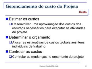 Gerenciamento do custo do Projeto
 Estimar os custos
Desenvolver uma aproximação dos custos dos
recursos necessários para executar as atividades
do projeto
 Determinar o orçamento
Alocar as estimativas de custos globais aos itens
individuais de trabalho
 Controlar os custos
Controlar as mudanças no orçamento do projeto
Fladhimyr Castello, PMP, CSM 10
Custo
 