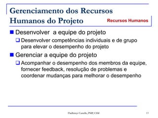 Fladhimyr Castello, PMP, CSM 13
Gerenciamento dos Recursos
Humanos do Projeto
 Desenvolver a equipe do projeto
 Desenvolver competências individuais e de grupo
para elevar o desempenho do projeto
 Gerenciar a equipe do projeto
 Acompanhar o desempenho dos membros da equipe,
fornecer feedback, resolução de problemas e
coordenar mudanças para melhorar o desempenho
Recursos Humanos
 
