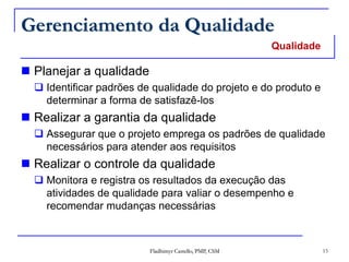 Fladhimyr Castello, PMP, CSM 15
Gerenciamento da Qualidade
 Planejar a qualidade
 Identificar padrões de qualidade do projeto e do produto e
determinar a forma de satisfazê-los
 Realizar a garantia da qualidade
 Assegurar que o projeto emprega os padrões de qualidade
necessários para atender aos requisitos
 Realizar o controle da qualidade
 Monitora e registra os resultados da execução das
atividades de qualidade para valiar o desempenho e
recomendar mudanças necessárias
Qualidade
 