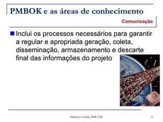 Fladhimyr Castello, PMP, CSM 16
PMBOK e as áreas de conhecimento
Comunicação
 Inclui os processos necessários para garantir
a regular e apropriada geração, coleta,
disseminação, armazenamento e descarte
final das informações do projeto
 