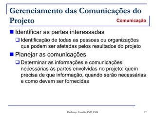 Fladhimyr Castello, PMP, CSM 17
Gerenciamento das Comunicações do
Projeto
 Identificar as partes interessadas
 Identificação de todas as pessoas ou organizações
que podem ser afetadas pelos resultados do projeto
 Planejar as comunicações
 Determinar as informações e comunicações
necessárias às partes envolvidas no projeto: quem
precisa de que informação, quando serão necessárias
e como devem ser fornecidas
Comunicação
 