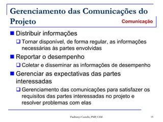 Fladhimyr Castello, PMP, CSM 18
Gerenciamento das Comunicações do
Projeto
 Distribuir informações
 Tornar disponível, de forma regular, as informações
necessárias às partes envolvidas
 Reportar o desempenho
 Coletar e disseminar as informações de desempenho
 Gerenciar as expectativas das partes
interessadas
 Gerenciamento das comunicações para satisfazer os
requisitos das partes interessadas no projeto e
resolver problemas com elas
Comunicação
 