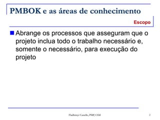 Fladhimyr Castello, PMP, CSM 2
PMBOK e as áreas de conhecimento
 Abrange os processos que asseguram que o
projeto inclua todo o trabalho necessário e,
somente o necessário, para execução do
projeto
Escopo
 