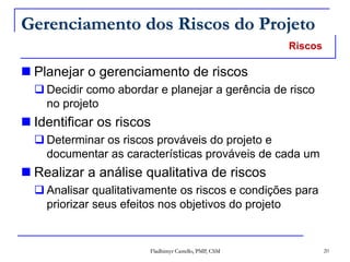 Fladhimyr Castello, PMP, CSM 20
Gerenciamento dos Riscos do Projeto
 Planejar o gerenciamento de riscos
 Decidir como abordar e planejar a gerência de risco
no projeto
 Identificar os riscos
 Determinar os riscos prováveis do projeto e
documentar as características prováveis de cada um
 Realizar a análise qualitativa de riscos
 Analisar qualitativamente os riscos e condições para
priorizar seus efeitos nos objetivos do projeto
Riscos
 