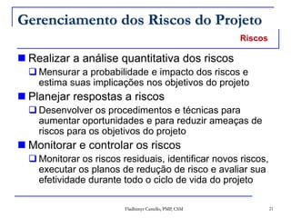 Fladhimyr Castello, PMP, CSM 21
Gerenciamento dos Riscos do Projeto
 Realizar a análise quantitativa dos riscos
 Mensurar a probabilidade e impacto dos riscos e
estima suas implicações nos objetivos do projeto
 Planejar respostas a riscos
 Desenvolver os procedimentos e técnicas para
aumentar oportunidades e para reduzir ameaças de
riscos para os objetivos do projeto
 Monitorar e controlar os riscos
 Monitorar os riscos residuais, identificar novos riscos,
executar os planos de redução de risco e avaliar sua
efetividade durante todo o ciclo de vida do projeto
Riscos
 