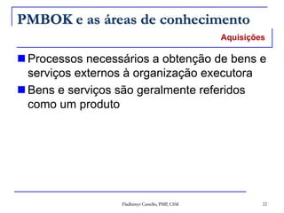 Fladhimyr Castello, PMP, CSM 22
PMBOK e as áreas de conhecimento
 Processos necessários a obtenção de bens e
serviços externos à organização executora
 Bens e serviços são geralmente referidos
como um produto
Aquisições
 