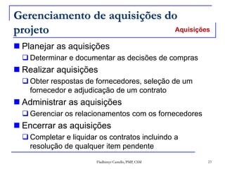 Fladhimyr Castello, PMP, CSM 23
Gerenciamento de aquisições do
projeto
 Planejar as aquisições
 Determinar e documentar as decisões de compras
 Realizar aquisições
 Obter respostas de fornecedores, seleção de um
fornecedor e adjudicação de um contrato
 Administrar as aquisições
 Gerenciar os relacionamentos com os fornecedores
 Encerrar as aquisições
 Completar e liquidar os contratos incluindo a
resolução de qualquer item pendente
Aquisições
 