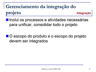 Fladhimyr Castello, PMP, CSM 25
Gerenciamento da integração do
projeto
 Inclui os processos e atividades necessárias
para unificar, consolidar todo o projeto
 O escopo do produto e o escopo do projeto
devem ser integrados
Integração
 