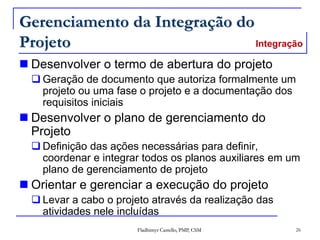 Fladhimyr Castello, PMP, CSM 26
Gerenciamento da Integração do
Projeto
 Desenvolver o termo de abertura do projeto
 Geração de documento que autoriza formalmente um
projeto ou uma fase o projeto e a documentação dos
requisitos iniciais
 Desenvolver o plano de gerenciamento do
Projeto
 Definição das ações necessárias para definir,
coordenar e integrar todos os planos auxiliares em um
plano de gerenciamento de projeto
 Orientar e gerenciar a execução do projeto
 Levar a cabo o projeto através da realização das
atividades nele incluídas
Integração
 