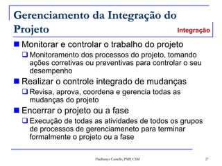 Fladhimyr Castello, PMP, CSM 27
Gerenciamento da Integração do
Projeto
 Monitorar e controlar o trabalho do projeto
 Monitoramento dos processos do projeto, tomando
ações corretivas ou preventivas para controlar o seu
desempenho
 Realizar o controle integrado de mudanças
 Revisa, aprova, coordena e gerencia todas as
mudanças do projeto
 Encerrar o projeto ou a fase
 Execução de todas as atividades de todos os grupos
de processos de gerenciameneto para terminar
formalmente o projeto ou a fase
Integração
 
