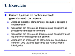 Fladhimyr Castello, PMP, CSM 28
1. Exercício
 Quanto às áreas de conhecimento do
gerenciamento de projetos:
a) Abrange iniciação, planejamento, execução, controle e
encerramento
b) Consistem em nove áreas diferentes que englobam os
processos com aspectos comuns
c) Consistem em nove áreas diferentes que englobam fases
de projetos com aspectos em comum
d) Abrangem os processos de planejamento, execução e
controle, uma vez que esses três são habitualmente
interligados
 