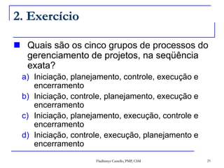 Fladhimyr Castello, PMP, CSM 29
2. Exercício
 Quais são os cinco grupos de processos do
gerenciamento de projetos, na seqüência
exata?
a) Iniciação, planejamento, controle, execução e
encerramento
b) Iniciação, controle, planejamento, execução e
encerramento
c) Iniciação, planejamento, execução, controle e
encerramento
d) Iniciação, controle, execução, planejamento e
encerramento
 