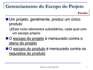 Fladhimyr Castello, PMP, CSM 3
Gerenciamento do Escopo do Projeto
 Um projeto, geralmente, produz um único
produto
Este inclui elementos subsidiários, cada qual com
um escopo próprio
 O escopo do projeto é mensurado contra o
plano do projeto
 O escopo do produto é mensurado contra os
requisitos do produto
Escopo
 
