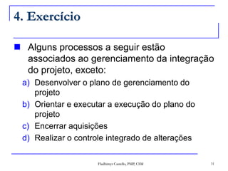 Fladhimyr Castello, PMP, CSM 31
4. Exercício
 Alguns processos a seguir estão
associados ao gerenciamento da integração
do projeto, exceto:
a) Desenvolver o plano de gerenciamento do
projeto
b) Orientar e executar a execução do plano do
projeto
c) Encerrar aquisições
d) Realizar o controle integrado de alterações
 