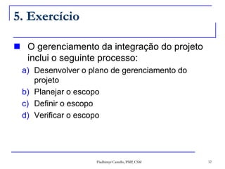 Fladhimyr Castello, PMP, CSM 32
5. Exercício
 O gerenciamento da integração do projeto
inclui o seguinte processo:
a) Desenvolver o plano de gerenciamento do
projeto
b) Planejar o escopo
c) Definir o escopo
d) Verificar o escopo
 