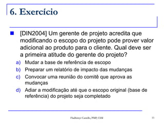 Fladhimyr Castello, PMP, CSM 33
6. Exercício
 [DIN2004] Um gerente de projeto acredita que
modificando o escopo do projeto pode prover valor
adicional ao produto para o cliente. Qual deve ser
a primeira atitude do gerente do projeto?
a) Mudar a base de referência de escopo
b) Preparar um relatório de impacto das mudanças
c) Convocar uma reunião do comitê que aprova as
mudanças
d) Adiar a modificação até que o escopo original (base de
referência) do projeto seja completado
 