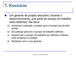 Fladhimyr Castello, PMP, CSM 34
7. Exercício
 Um gerente de projeto descobre, durante o
desenvolvimento, que parte do escopo do trabalho
está indefinida. Ele deve:
a) Continuar a planejar o projeto para o escopo que já está
pronto
b) Se esforçar para ter o escopo do trabalho definido
c) Esperar até o escopo do trabalho ser definido e efetuar
uma mudança no projeto
d) Reclamar com o seu gerente
 