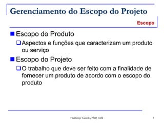 Fladhimyr Castello, PMP, CSM 4
Gerenciamento do Escopo do Projeto
 Escopo do Produto
Aspectos e funções que caracterizam um produto
ou serviço
 Escopo do Projeto
O trabalho que deve ser feito com a finalidade de
fornecer um produto de acordo com o escopo do
produto
Escopo
 