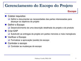 Fladhimyr Castello, PMP, CSM 5
Gerenciamento do Escopo do Projeto
 Coletar requisitos
 Definir e documentar as necessidades das partes interessadas para
alcançar os objetivos do projeto
 Definir o Escopo
 Desenvolvimento de uma descrição detalhada do projeto e do produto
 Criar EAP
 Subdividir as entregas do projeto em partes menores e mais manejáveis
 Verificar o Escopo
 Formalizar a aprovação (aceite) do escopo
 Controlar o escopo
 Controlar as mudanças do escopo
Escopo
 