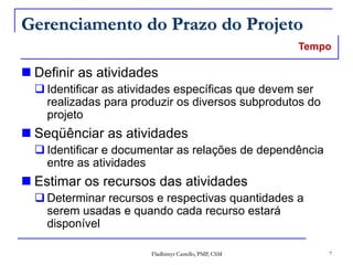 Fladhimyr Castello, PMP, CSM 7
Gerenciamento do Prazo do Projeto
 Definir as atividades
 Identificar as atividades específicas que devem ser
realizadas para produzir os diversos subprodutos do
projeto
 Seqüênciar as atividades
 Identificar e documentar as relações de dependência
entre as atividades
 Estimar os recursos das atividades
 Determinar recursos e respectivas quantidades a
serem usadas e quando cada recurso estará
disponível
Tempo
 