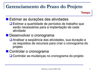 Fladhimyr Castello, PMP, CSM 8
Gerenciamento do Prazo do Projeto
 Estimar as durações das atividades
 Estimar a quantidade de períodos de trabalho que
serão necessários para a implantação de cada
atividade
 Desenvolver o cronograma
 Analisar a seqüência das atividades, sua duração e
os requisitos de recursos para criar o cronograma do
projeto
 Controlar o cronograma
 Controlar as mudanças no cronograma do projeto
Tempo
 