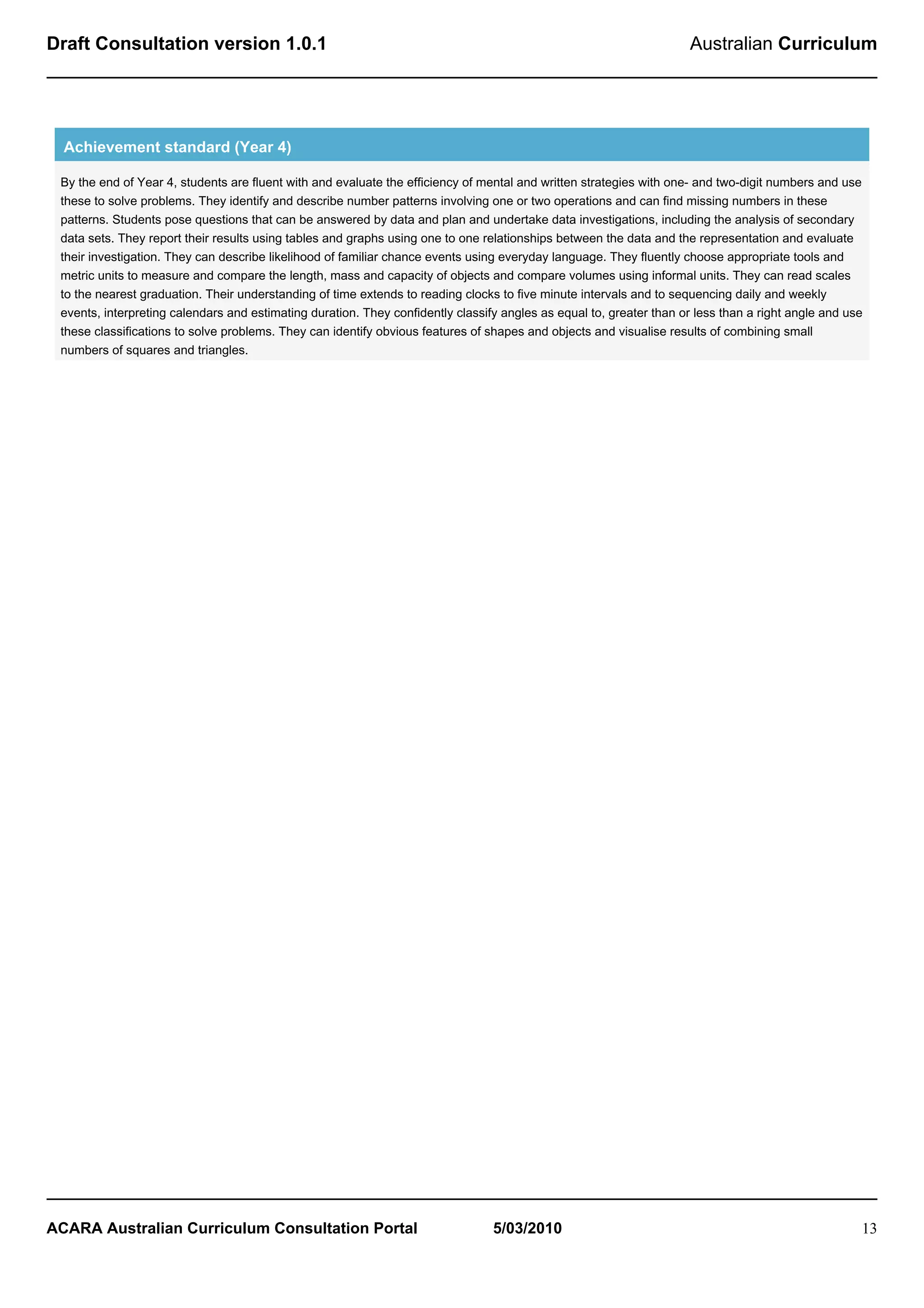 Draft Consultation version 1.0.1                                                                                     Australian Curriculum




  Achievement standard (Year 4)

 By the end of Year 4, students are fluent with and evaluate the efficiency of mental and written strategies with one- and two-digit numbers and use
 these to solve problems. They identify and describe number patterns involving one or two operations and can find missing numbers in these
 patterns. Students pose questions that can be answered by data and plan and undertake data investigations, including the analysis of secondary
 data sets. They report their results using tables and graphs using one to one relationships between the data and the representation and evaluate
 their investigation. They can describe likelihood of familiar chance events using everyday language. They fluently choose appropriate tools and
 metric units to measure and compare the length, mass and capacity of objects and compare volumes using informal units. They can read scales
 to the nearest graduation. Their understanding of time extends to reading clocks to five minute intervals and to sequencing daily and weekly
 events, interpreting calendars and estimating duration. They confidently classify angles as equal to, greater than or less than a right angle and use
 these classifications to solve problems. They can identify obvious features of shapes and objects and visualise results of combining small
 numbers of squares and triangles.




ACARA Australian Curriculum Consultation Portal                                  5/03/2010                                                           13
 
