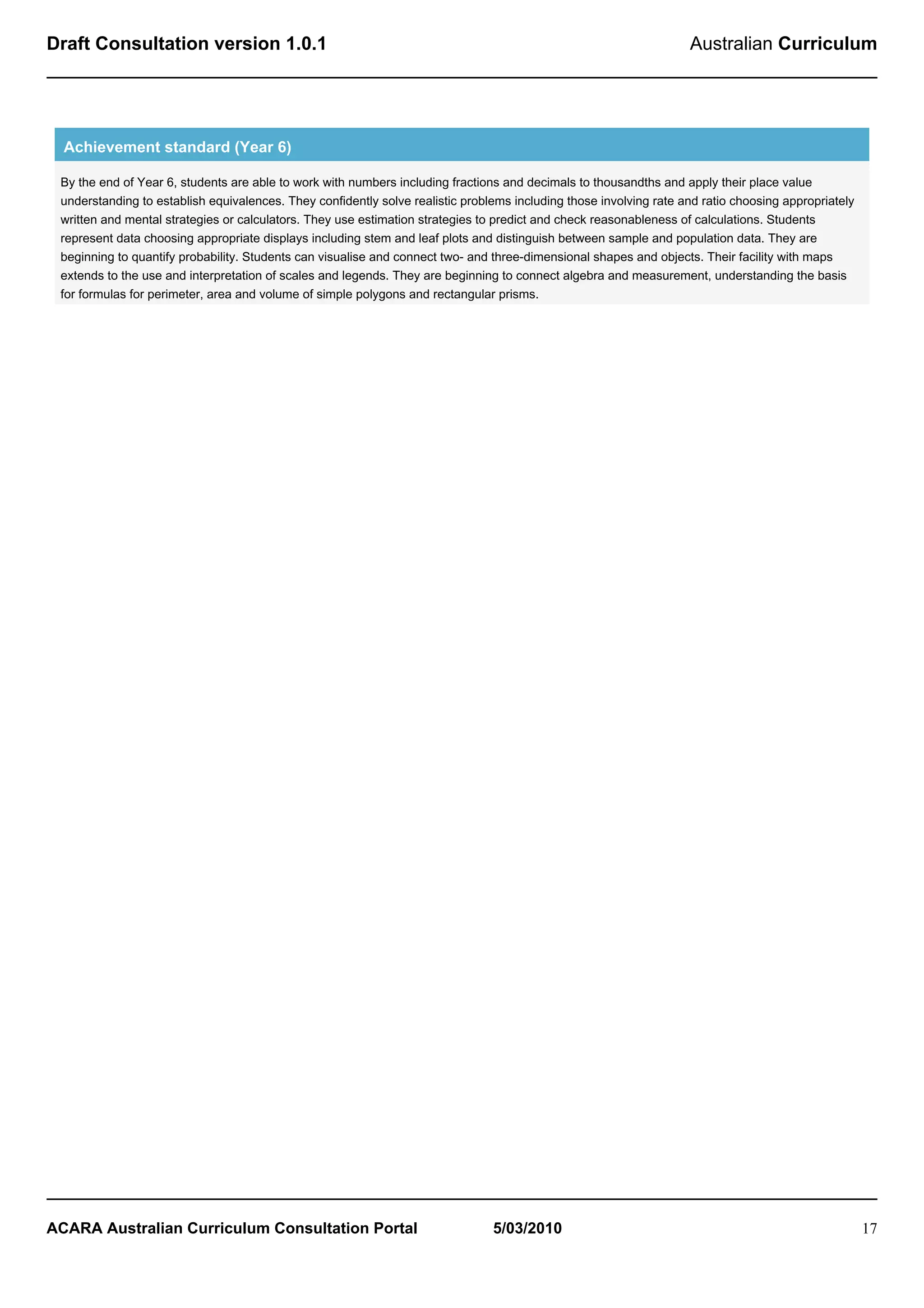 Draft Consultation version 1.0.1                                                                                    Australian Curriculum




  Achievement standard (Year 6)

 By the end of Year 6, students are able to work with numbers including fractions and decimals to thousandths and apply their place value
 understanding to establish equivalences. They confidently solve realistic problems including those involving rate and ratio choosing appropriately
 written and mental strategies or calculators. They use estimation strategies to predict and check reasonableness of calculations. Students
 represent data choosing appropriate displays including stem and leaf plots and distinguish between sample and population data. They are
 beginning to quantify probability. Students can visualise and connect two- and three-dimensional shapes and objects. Their facility with maps
 extends to the use and interpretation of scales and legends. They are beginning to connect algebra and measurement, understanding the basis
 for formulas for perimeter, area and volume of simple polygons and rectangular prisms.




ACARA Australian Curriculum Consultation Portal                                 5/03/2010                                                             17
 