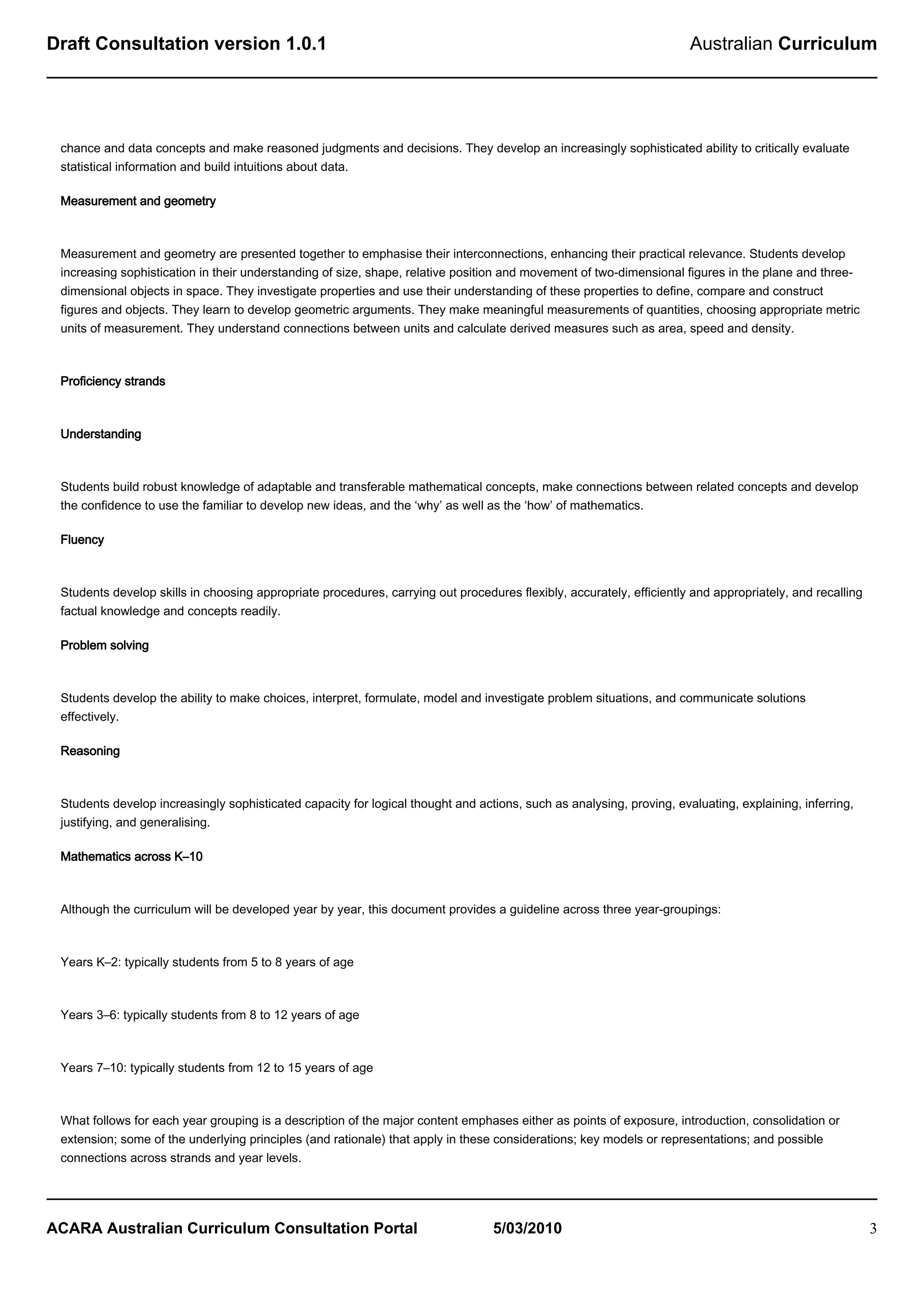 Draft Consultation version 1.0.1                                                                                      Australian Curriculum




 chance and data concepts and make reasoned judgments and decisions. They develop an increasingly sophisticated ability to critically evaluate
 statistical information and build intuitions about data.

 Measurement and geometry



 Measurement and geometry are presented together to emphasise their interconnections, enhancing their practical relevance. Students develop
 increasing sophistication in their understanding of size, shape, relative position and movement of two-dimensional figures in the plane and three-
 dimensional objects in space. They investigate properties and use their understanding of these properties to define, compare and construct
 figures and objects. They learn to develop geometric arguments. They make meaningful measurements of quantities, choosing appropriate metric
 units of measurement. They understand connections between units and calculate derived measures such as area, speed and density.



 Proficiency strands



 Understanding



 Students build robust knowledge of adaptable and transferable mathematical concepts, make connections between related concepts and develop
 the confidence to use the familiar to develop new ideas, and the ‘why’ as well as the ‘how’ of mathematics.

 Fluency



 Students develop skills in choosing appropriate procedures, carrying out procedures flexibly, accurately, efficiently and appropriately, and recalling
 factual knowledge and concepts readily.

 Problem solving



 Students develop the ability to make choices, interpret, formulate, model and investigate problem situations, and communicate solutions
 effectively.

 Reasoning



 Students develop increasingly sophisticated capacity for logical thought and actions, such as analysing, proving, evaluating, explaining, inferring,
 justifying, and generalising.

 Mathematics across K–10



 Although the curriculum will be developed year by year, this document provides a guideline across three year-groupings:



 Years K–2: typically students from 5 to 8 years of age



 Years 3–6: typically students from 8 to 12 years of age



 Years 7–10: typically students from 12 to 15 years of age



 What follows for each year grouping is a description of the major content emphases either as points of exposure, introduction, consolidation or
 extension; some of the underlying principles (and rationale) that apply in these considerations; key models or representations; and possible
 connections across strands and year levels.




ACARA Australian Curriculum Consultation Portal                                  5/03/2010                                                                3
 
