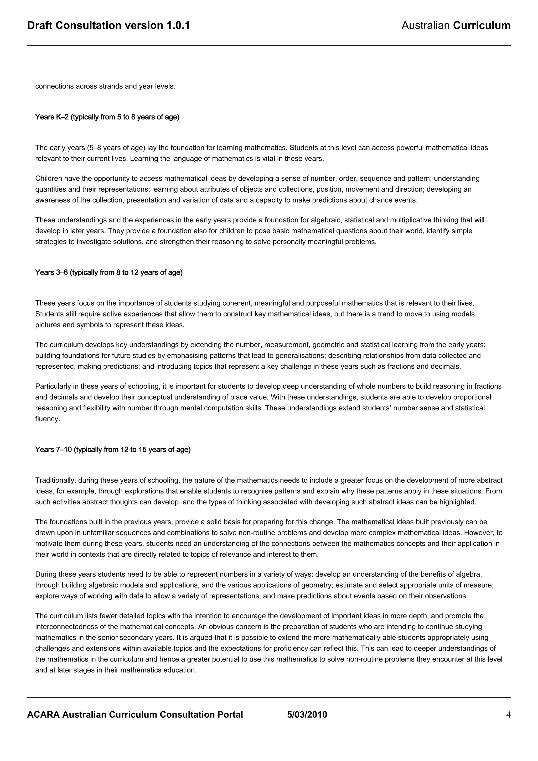Draft Consultation version 1.0.1                                                                                       Australian Curriculum




 connections across strands and year levels.



 Years K–2 (typically from 5 to 8 years of age)



 The early years (5–8 years of age) lay the foundation for learning mathematics. Students at this level can access powerful mathematical ideas
 relevant to their current lives. Learning the language of mathematics is vital in these years.

 Children have the opportunity to access mathematical ideas by developing a sense of number, order, sequence and pattern; understanding
 quantities and their representations; learning about attributes of objects and collections, position, movement and direction; developing an
 awareness of the collection, presentation and variation of data and a capacity to make predictions about chance events.

 These understandings and the experiences in the early years provide a foundation for algebraic, statistical and multiplicative thinking that will
 develop in later years. They provide a foundation also for children to pose basic mathematical questions about their world, identify simple
 strategies to investigate solutions, and strengthen their reasoning to solve personally meaningful problems.



 Years 3–6 (typically from 8 to 12 years of age)



 These years focus on the importance of students studying coherent, meaningful and purposeful mathematics that is relevant to their lives.
 Students still require active experiences that allow them to construct key mathematical ideas, but there is a trend to move to using models,
 pictures and symbols to represent these ideas.

 The curriculum develops key understandings by extending the number, measurement, geometric and statistical learning from the early years;
 building foundations for future studies by emphasising patterns that lead to generalisations; describing relationships from data collected and
 represented, making predictions; and introducing topics that represent a key challenge in these years such as fractions and decimals.

 Particularly in these years of schooling, it is important for students to develop deep understanding of whole numbers to build reasoning in fractions
 and decimals and develop their conceptual understanding of place value. With these understandings, students are able to develop proportional
 reasoning and flexibility with number through mental computation skills. These understandings extend students’ number sense and statistical
 fluency.



 Years 7–10 (typically from 12 to 15 years of age)



 Traditionally, during these years of schooling, the nature of the mathematics needs to include a greater focus on the development of more abstract
 ideas, for example, through explorations that enable students to recognise patterns and explain why these patterns apply in these situations. From
 such activities abstract thoughts can develop, and the types of thinking associated with developing such abstract ideas can be highlighted.

 The foundations built in the previous years, provide a solid basis for preparing for this change. The mathematical ideas built previously can be
 drawn upon in unfamiliar sequences and combinations to solve non-routine problems and develop more complex mathematical ideas. However, to
 motivate them during these years, students need an understanding of the connections between the mathematics concepts and their application in
 their world in contexts that are directly related to topics of relevance and interest to them.

 During these years students need to be able to represent numbers in a variety of ways; develop an understanding of the benefits of algebra,
 through building algebraic models and applications, and the various applications of geometry; estimate and select appropriate units of measure;
 explore ways of working with data to allow a variety of representations; and make predictions about events based on their observations.

 The curriculum lists fewer detailed topics with the intention to encourage the development of important ideas in more depth, and promote the
 interconnectedness of the mathematical concepts. An obvious concern is the preparation of students who are intending to continue studying
 mathematics in the senior secondary years. It is argued that it is possible to extend the more mathematically able students appropriately using
 challenges and extensions within available topics and the expectations for proficiency can reflect this. This can lead to deeper understandings of
 the mathematics in the curriculum and hence a greater potential to use this mathematics to solve non-routine problems they encounter at this level
 and at later stages in their mathematics education.




ACARA Australian Curriculum Consultation Portal                                   5/03/2010                                                              4
 