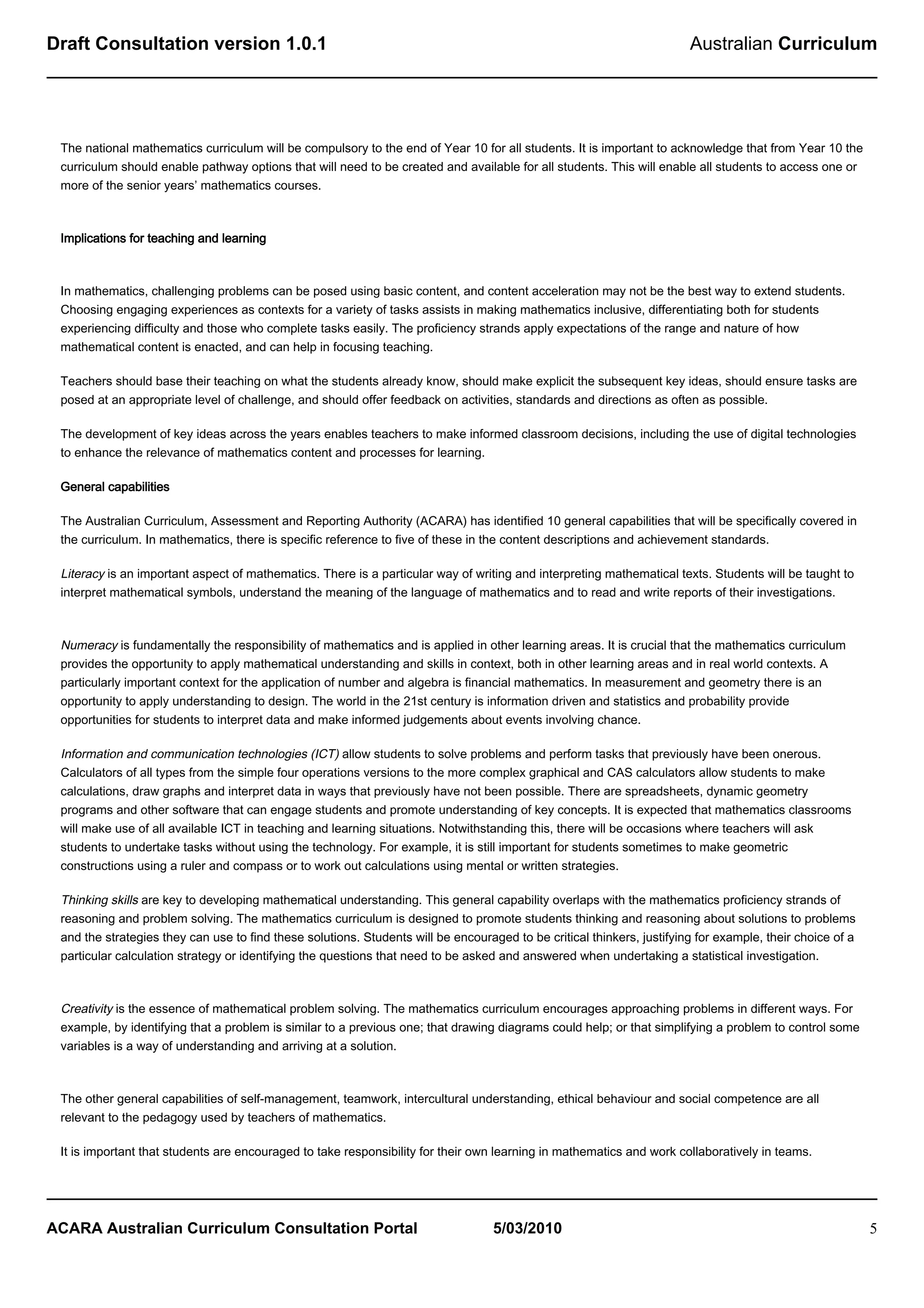 Draft Consultation version 1.0.1                                                                                        Australian Curriculum




 The national mathematics curriculum will be compulsory to the end of Year 10 for all students. It is important to acknowledge that from Year 10 the
 curriculum should enable pathway options that will need to be created and available for all students. This will enable all students to access one or
 more of the senior years’ mathematics courses.



 Implications for teaching and learning



 In mathematics, challenging problems can be posed using basic content, and content acceleration may not be the best way to extend students.
 Choosing engaging experiences as contexts for a variety of tasks assists in making mathematics inclusive, differentiating both for students
 experiencing difficulty and those who complete tasks easily. The proficiency strands apply expectations of the range and nature of how
 mathematical content is enacted, and can help in focusing teaching.

 Teachers should base their teaching on what the students already know, should make explicit the subsequent key ideas, should ensure tasks are
 posed at an appropriate level of challenge, and should offer feedback on activities, standards and directions as often as possible.

 The development of key ideas across the years enables teachers to make informed classroom decisions, including the use of digital technologies
 to enhance the relevance of mathematics content and processes for learning.

 General capabilities

 The Australian Curriculum, Assessment and Reporting Authority (ACARA) has identified 10 general capabilities that will be specifically covered in
 the curriculum. In mathematics, there is specific reference to five of these in the content descriptions and achievement standards.

 Literacy is an important aspect of mathematics. There is a particular way of writing and interpreting mathematical texts. Students will be taught to
 interpret mathematical symbols, understand the meaning of the language of mathematics and to read and write reports of their investigations.



 Numeracy is fundamentally the responsibility of mathematics and is applied in other learning areas. It is crucial that the mathematics curriculum
 provides the opportunity to apply mathematical understanding and skills in context, both in other learning areas and in real world contexts. A
 particularly important context for the application of number and algebra is financial mathematics. In measurement and geometry there is an
 opportunity to apply understanding to design. The world in the 21st century is information driven and statistics and probability provide
 opportunities for students to interpret data and make informed judgements about events involving chance.

 Information and communication technologies (ICT) allow students to solve problems and perform tasks that previously have been onerous.
 Calculators of all types from the simple four operations versions to the more complex graphical and CAS calculators allow students to make
 calculations, draw graphs and interpret data in ways that previously have not been possible. There are spreadsheets, dynamic geometry
 programs and other software that can engage students and promote understanding of key concepts. It is expected that mathematics classrooms
 will make use of all available ICT in teaching and learning situations. Notwithstanding this, there will be occasions where teachers will ask
 students to undertake tasks without using the technology. For example, it is still important for students sometimes to make geometric
 constructions using a ruler and compass or to work out calculations using mental or written strategies.

 Thinking skills are key to developing mathematical understanding. This general capability overlaps with the mathematics proficiency strands of
 reasoning and problem solving. The mathematics curriculum is designed to promote students thinking and reasoning about solutions to problems
 and the strategies they can use to find these solutions. Students will be encouraged to be critical thinkers, justifying for example, their choice of a
 particular calculation strategy or identifying the questions that need to be asked and answered when undertaking a statistical investigation.



 Creativity is the essence of mathematical problem solving. The mathematics curriculum encourages approaching problems in different ways. For
 example, by identifying that a problem is similar to a previous one; that drawing diagrams could help; or that simplifying a problem to control some
 variables is a way of understanding and arriving at a solution.



 The other general capabilities of self-management, teamwork, intercultural understanding, ethical behaviour and social competence are all
 relevant to the pedagogy used by teachers of mathematics.

 It is important that students are encouraged to take responsibility for their own learning in mathematics and work collaboratively in teams.




ACARA Australian Curriculum Consultation Portal                                    5/03/2010                                                               5
 