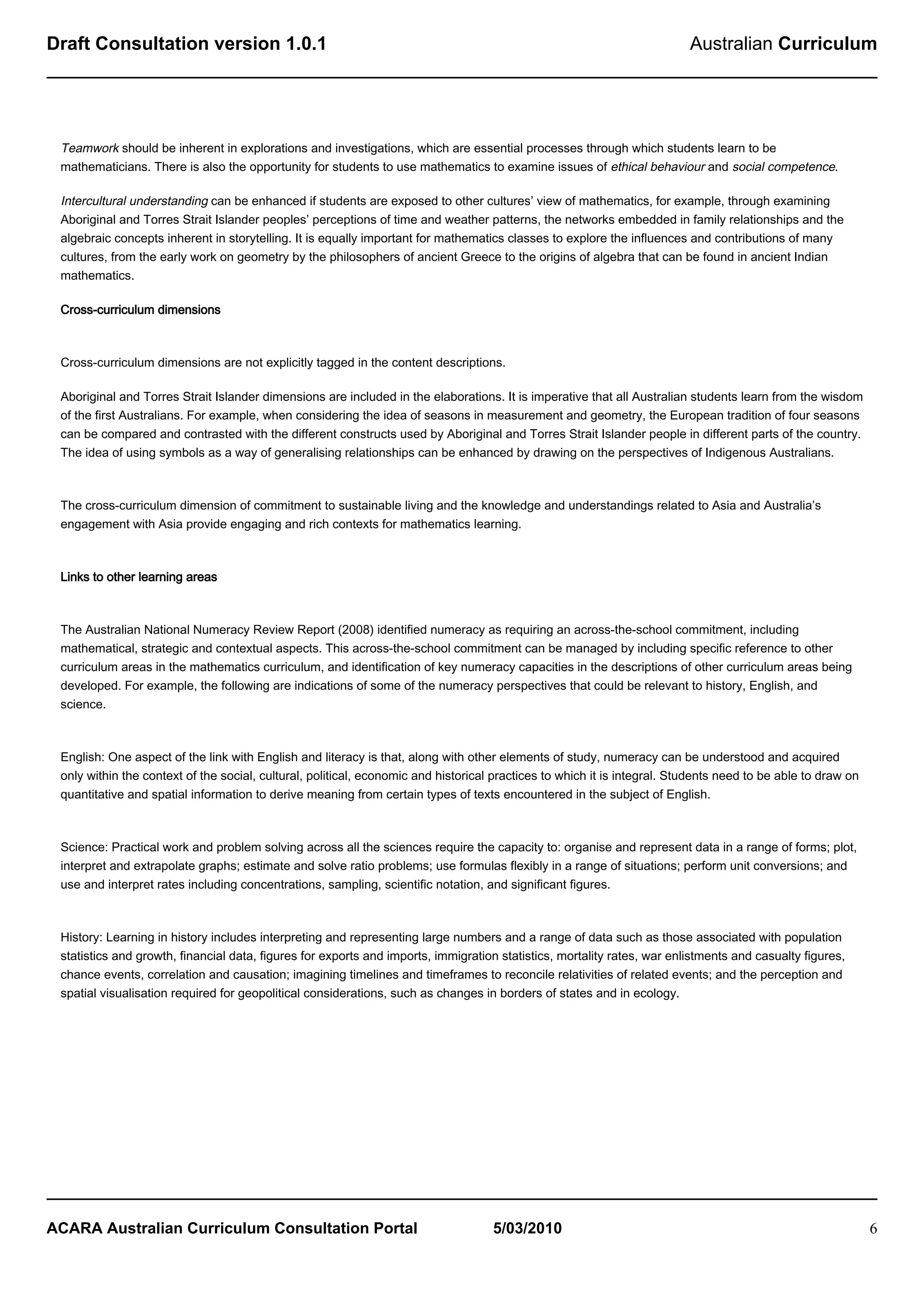 Draft Consultation version 1.0.1                                                                                          Australian Curriculum




 Teamwork should be inherent in explorations and investigations, which are essential processes through which students learn to be
 mathematicians. There is also the opportunity for students to use mathematics to examine issues of ethical behaviour and social competence.

 Intercultural understanding can be enhanced if students are exposed to other cultures’ view of mathematics, for example, through examining
 Aboriginal and Torres Strait Islander peoples’ perceptions of time and weather patterns, the networks embedded in family relationships and the
 algebraic concepts inherent in storytelling. It is equally important for mathematics classes to explore the influences and contributions of many
 cultures, from the early work on geometry by the philosophers of ancient Greece to the origins of algebra that can be found in ancient Indian
 mathematics.

 Cross-curriculum dimensions



 Cross-curriculum dimensions are not explicitly tagged in the content descriptions.

 Aboriginal and Torres Strait Islander dimensions are included in the elaborations. It is imperative that all Australian students learn from the wisdom
 of the first Australians. For example, when considering the idea of seasons in measurement and geometry, the European tradition of four seasons
 can be compared and contrasted with the different constructs used by Aboriginal and Torres Strait Islander people in different parts of the country.
 The idea of using symbols as a way of generalising relationships can be enhanced by drawing on the perspectives of Indigenous Australians.



 The cross-curriculum dimension of commitment to sustainable living and the knowledge and understandings related to Asia and Australia’s
 engagement with Asia provide engaging and rich contexts for mathematics learning.



 Links to other learning areas



 The Australian National Numeracy Review Report (2008) identified numeracy as requiring an across-the-school commitment, including
 mathematical, strategic and contextual aspects. This across-the-school commitment can be managed by including specific reference to other
 curriculum areas in the mathematics curriculum, and identification of key numeracy capacities in the descriptions of other curriculum areas being
 developed. For example, the following are indications of some of the numeracy perspectives that could be relevant to history, English, and
 science.



 English: One aspect of the link with English and literacy is that, along with other elements of study, numeracy can be understood and acquired
 only within the context of the social, cultural, political, economic and historical practices to which it is integral. Students need to be able to draw on
 quantitative and spatial information to derive meaning from certain types of texts encountered in the subject of English.



 Science: Practical work and problem solving across all the sciences require the capacity to: organise and represent data in a range of forms; plot,
 interpret and extrapolate graphs; estimate and solve ratio problems; use formulas flexibly in a range of situations; perform unit conversions; and
 use and interpret rates including concentrations, sampling, scientific notation, and significant figures.



 History: Learning in history includes interpreting and representing large numbers and a range of data such as those associated with population
 statistics and growth, financial data, figures for exports and imports, immigration statistics, mortality rates, war enlistments and casualty figures,
 chance events, correlation and causation; imagining timelines and timeframes to reconcile relativities of related events; and the perception and
 spatial visualisation required for geopolitical considerations, such as changes in borders of states and in ecology.




ACARA Australian Curriculum Consultation Portal                                     5/03/2010                                                                 6
 