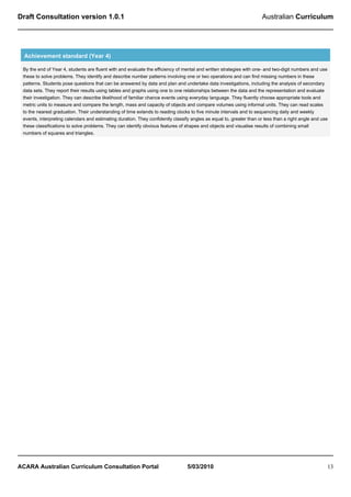 Draft Consultation version 1.0.1                                                                                     Australian Curriculum




  Achievement standard (Year 4)

 By the end of Year 4, students are fluent with and evaluate the efficiency of mental and written strategies with one- and two-digit numbers and use
 these to solve problems. They identify and describe number patterns involving one or two operations and can find missing numbers in these
 patterns. Students pose questions that can be answered by data and plan and undertake data investigations, including the analysis of secondary
 data sets. They report their results using tables and graphs using one to one relationships between the data and the representation and evaluate
 their investigation. They can describe likelihood of familiar chance events using everyday language. They fluently choose appropriate tools and
 metric units to measure and compare the length, mass and capacity of objects and compare volumes using informal units. They can read scales
 to the nearest graduation. Their understanding of time extends to reading clocks to five minute intervals and to sequencing daily and weekly
 events, interpreting calendars and estimating duration. They confidently classify angles as equal to, greater than or less than a right angle and use
 these classifications to solve problems. They can identify obvious features of shapes and objects and visualise results of combining small
 numbers of squares and triangles.




ACARA Australian Curriculum Consultation Portal                                  5/03/2010                                                           13
 