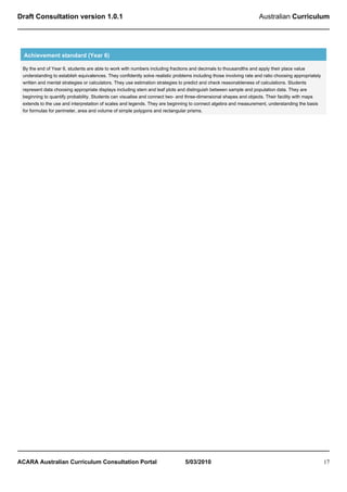 Draft Consultation version 1.0.1                                                                                    Australian Curriculum




  Achievement standard (Year 6)

 By the end of Year 6, students are able to work with numbers including fractions and decimals to thousandths and apply their place value
 understanding to establish equivalences. They confidently solve realistic problems including those involving rate and ratio choosing appropriately
 written and mental strategies or calculators. They use estimation strategies to predict and check reasonableness of calculations. Students
 represent data choosing appropriate displays including stem and leaf plots and distinguish between sample and population data. They are
 beginning to quantify probability. Students can visualise and connect two- and three-dimensional shapes and objects. Their facility with maps
 extends to the use and interpretation of scales and legends. They are beginning to connect algebra and measurement, understanding the basis
 for formulas for perimeter, area and volume of simple polygons and rectangular prisms.




ACARA Australian Curriculum Consultation Portal                                 5/03/2010                                                             17
 